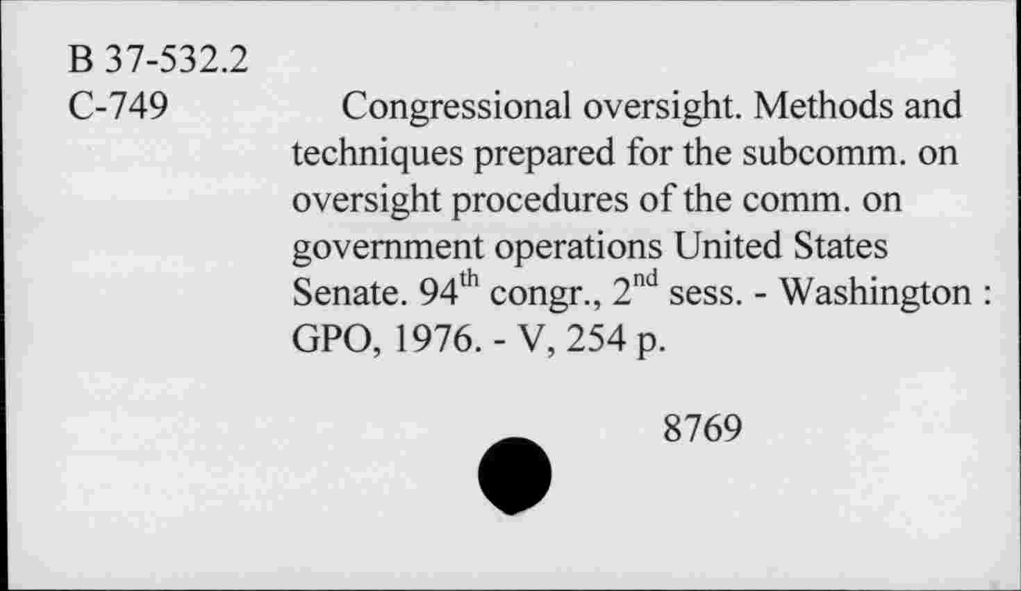 ﻿B 37-532.2
C-749	Congressional oversight. Methods and
techniques prepared for the subcomm, on oversight procedures of the comm, on government operations United States Senate. 94th congr., 2nd sess. - Washington : GPO, 1976.-V, 254 p.
8769